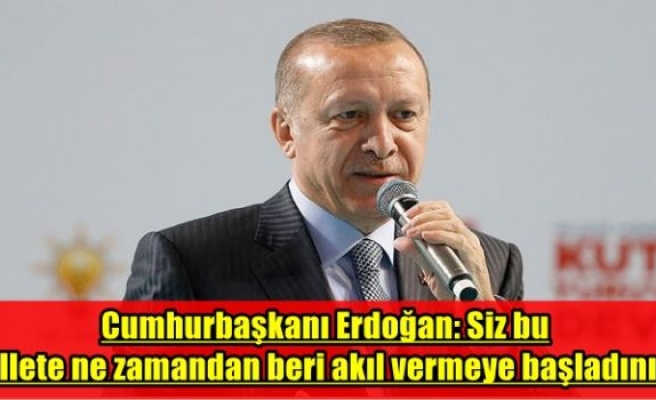 Cumhurbaşkanı Erdoğan: Siz bu millete ne zamandan beri akıl vermeye başladınız?