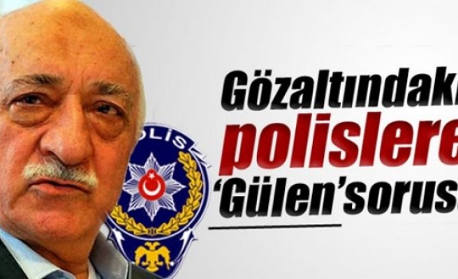 Gözaltındaki polislere 'Fethullah Gülen' sorusu
