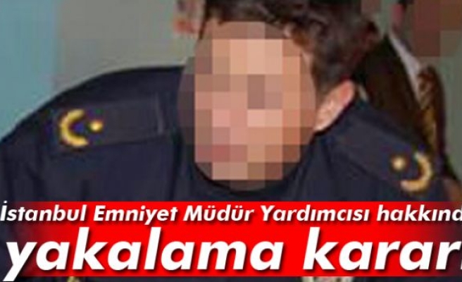İstanbul Emniyet Müdür Yardımcısı için yakalama kararı
